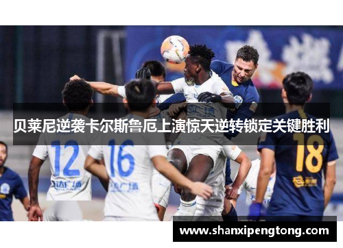 贝莱尼逆袭卡尔斯鲁厄上演惊天逆转锁定关键胜利